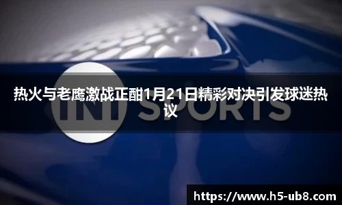 热火与老鹰激战正酣1月21日精彩对决引发球迷热议